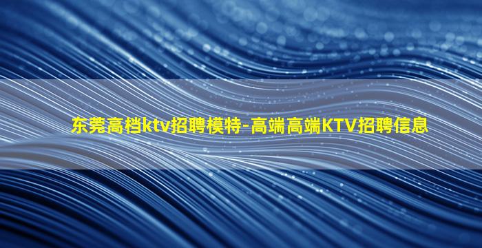 东莞高档ktv招聘模特-高端高端KTV招聘信息